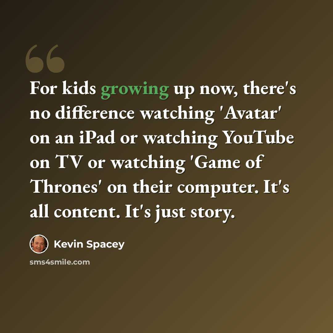 “For kids growing up now, there's no difference watching 'Avatar' on an iPad or watching YouTube on TV or watching 'Game of Thrones' on their computer. It's all content. It's just story.” quote by Kevin Spacey