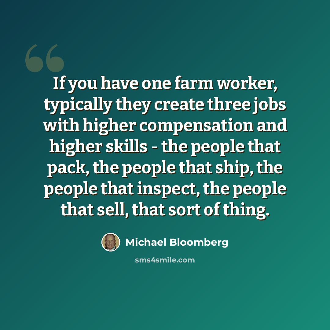 “If you have one farm worker, typically they create three jobs with higher compensation and higher skills - the people that pack, the people that ship, the people that inspect, the people that sell, that sort of thing.” quote by Michael Bloomberg