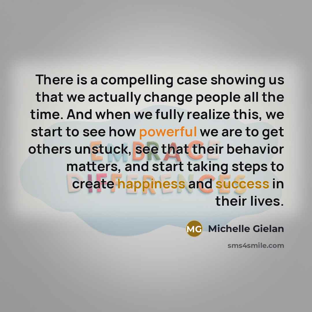 “There is a compelling case showing us that we actually change people all the time. And when we fully realize this, we start to see how powerful we are to get others unstuck, see that their behavior matters, and start taking steps to create happiness and success in their lives.” quote by Michelle Gielan
