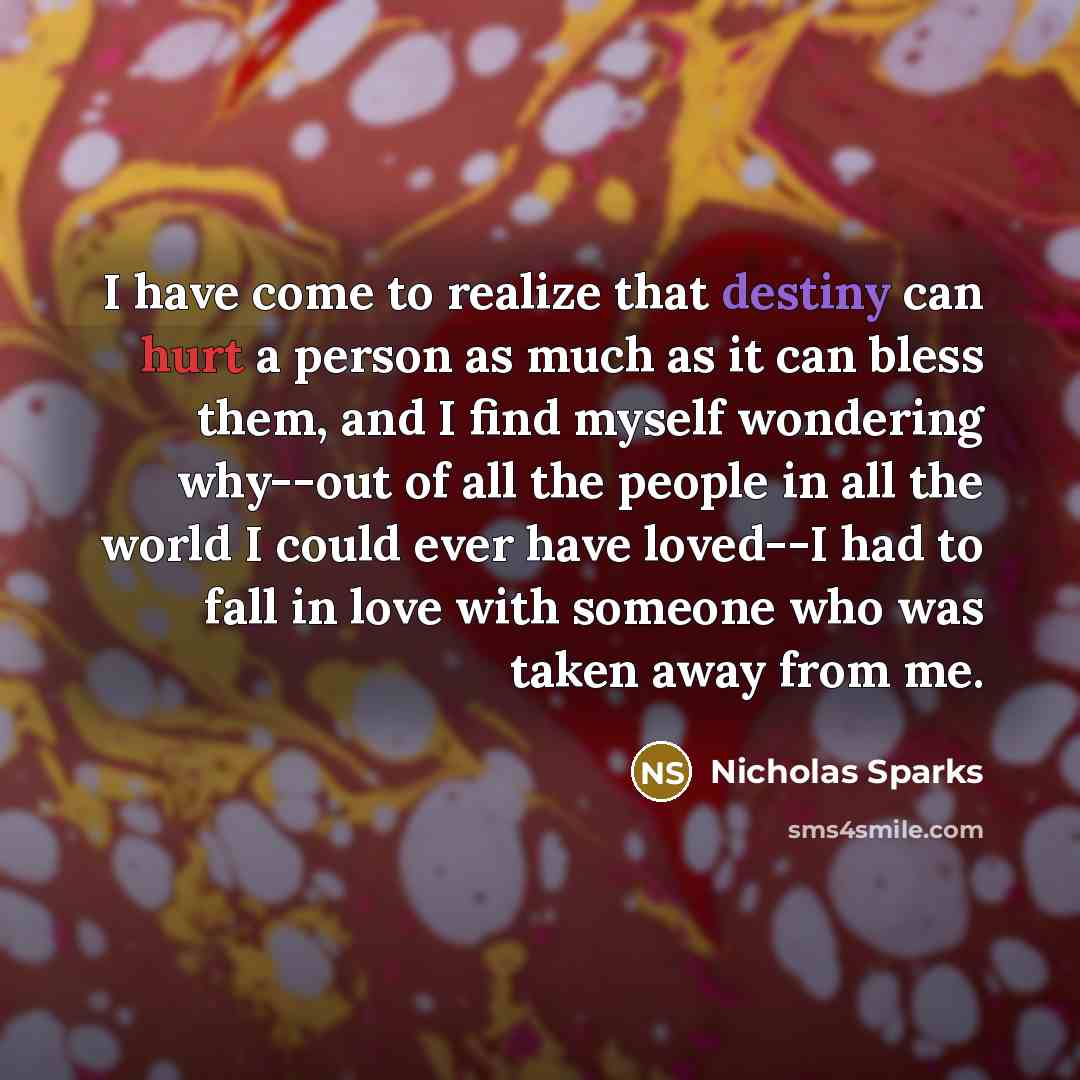 “I have come to realize that destiny can hurt a person as much as it can bless them, and I find myself wondering why--out of all the people in all the world I could ever have loved--I had to fall in love with someone who was taken away from me.” quote by Nicholas Sparks