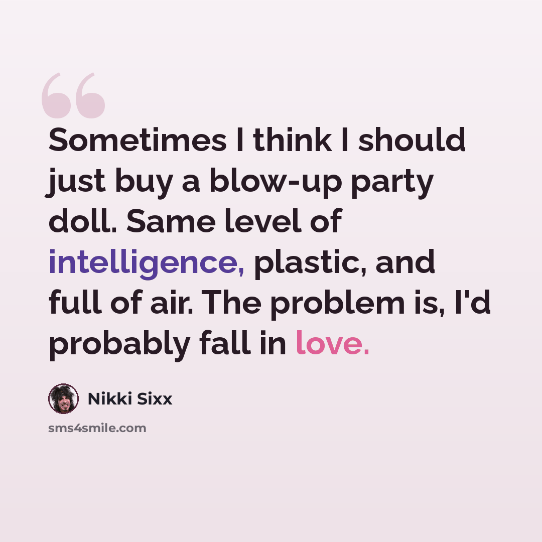 “Sometimes I think I should just buy a blow-up party doll. Same level of intelligence, plastic, and full of air. The problem is, I'd probably fall in love.” quote by Nikki Sixx