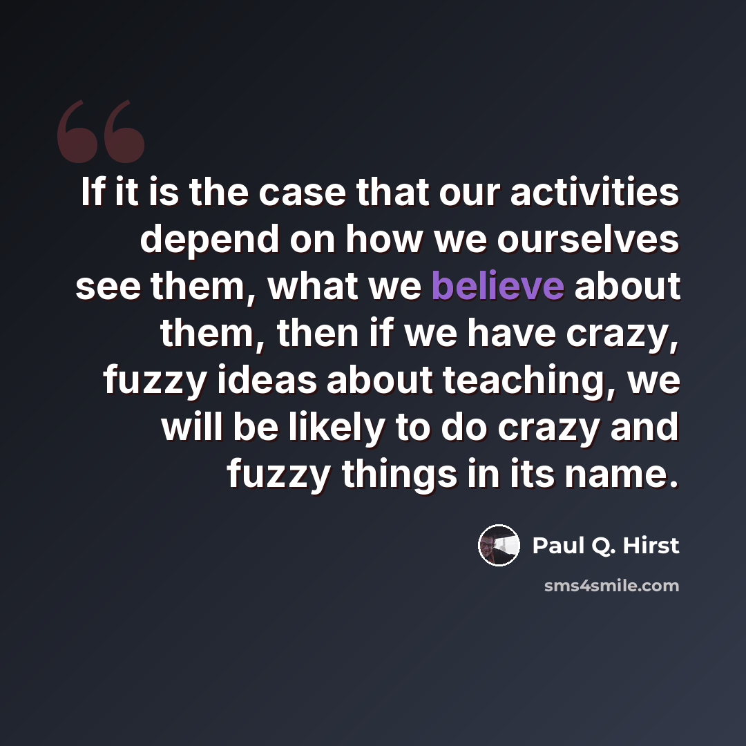 “If it is the case that our activities depend on how we ourselves see them, what we believe about them, then if we have crazy, fuzzy ideas about teaching, we will be likely to do crazy and fuzzy things in its name.” quote by Paul Q. Hirst