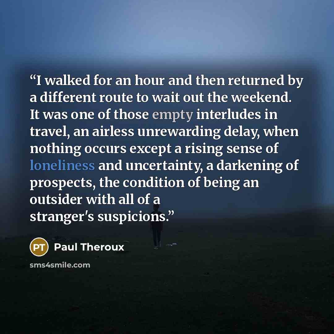 “I walked for an hour and then returned by a different route to wait out the weekend. It was one of those empty interludes in travel, an airless unrewarding delay, when nothing occurs except a rising sense of loneliness and uncertainty, a darkening of prospects, the condition of being an outsider…” quote by Paul Theroux