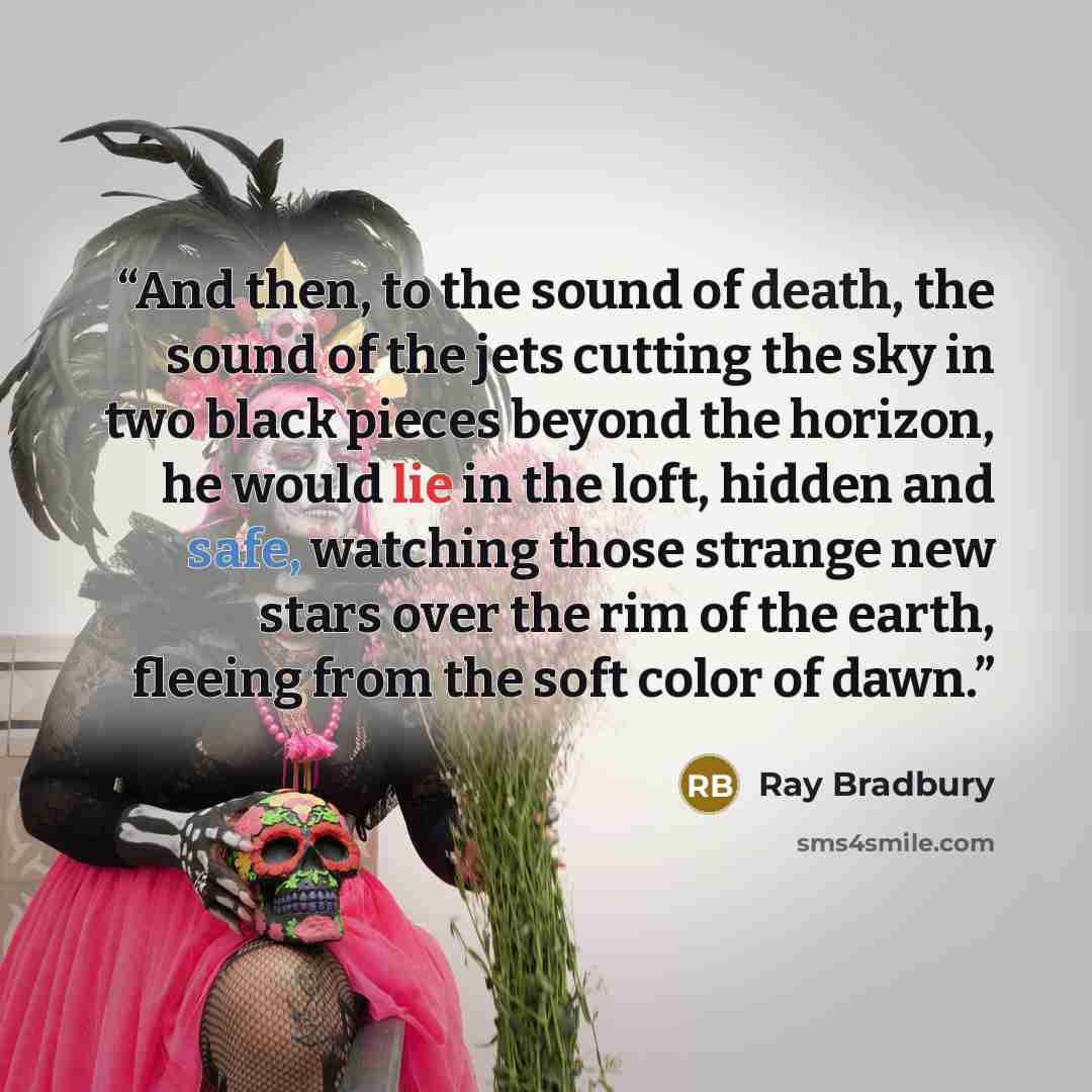 “And then, to the sound of death, the sound of the jets cutting the sky in two black pieces beyond the horizon, he would lie in the loft, hidden and safe, watching those strange new stars over the rim of the earth, fleeing from the soft color of dawn.” quote by Ray Bradbury