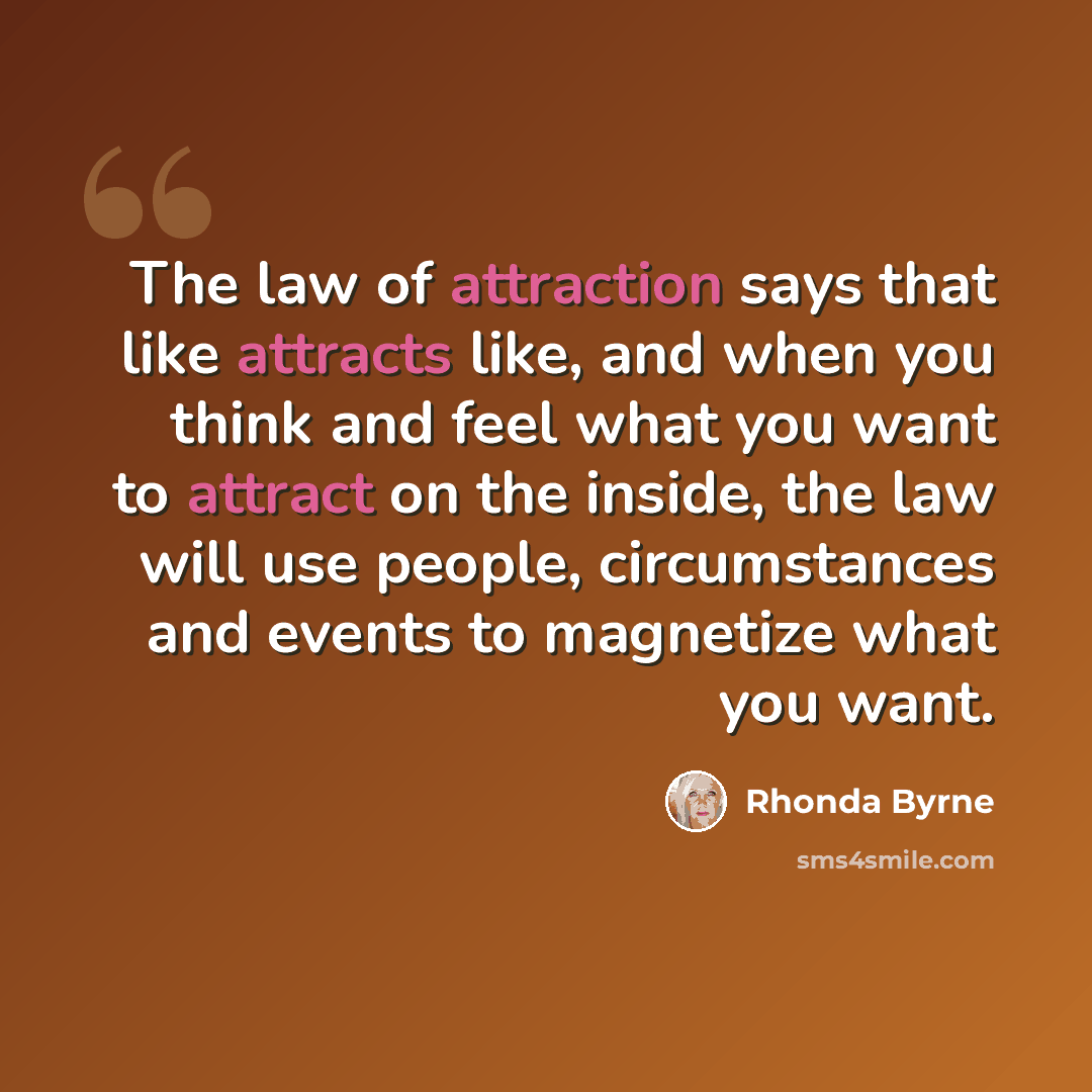 “The law of attraction says that like attracts like, and when you think and feel what you want to attract on the inside, the law will use people, circumstances and events to magnetize what you want.” quote by Rhonda Byrne