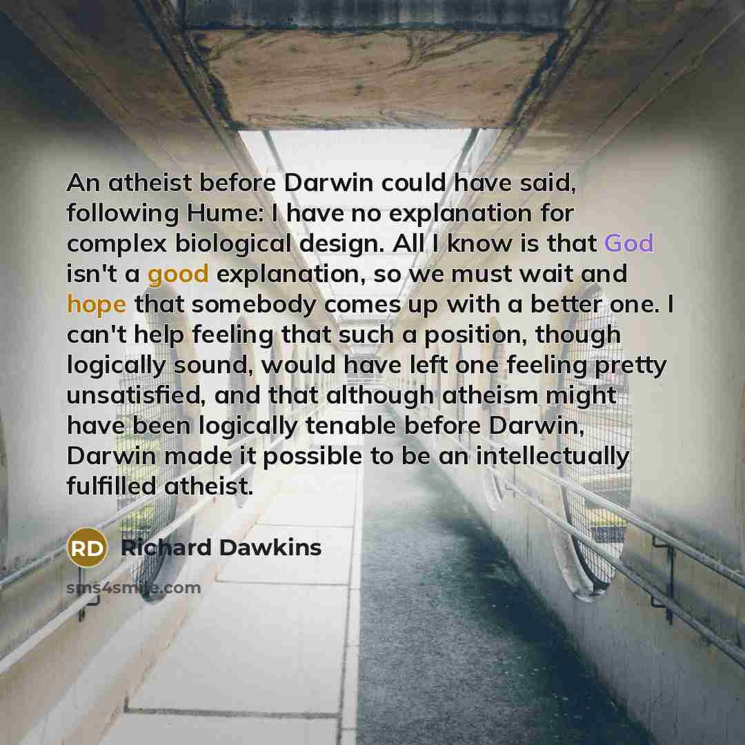 “An atheist before Darwin could have said, following Hume: I have no explanation for complex biological design. All I know is that God isn't a good explanation, so we must wait and hope that somebody comes up with a better one. I can't help feeling that such a position, though logically sound…” quote by Richard Dawkins