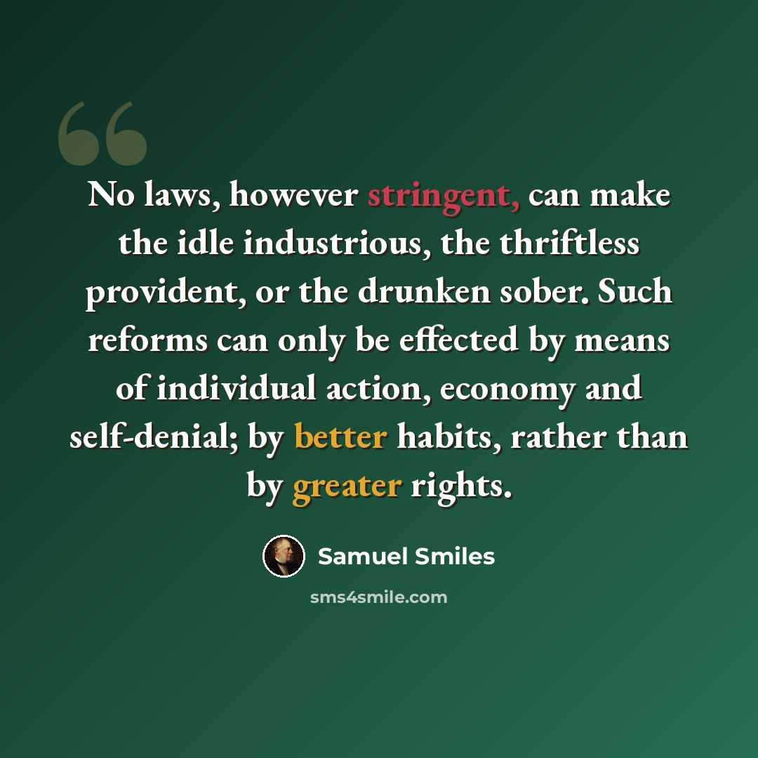 “No laws, however stringent, can make the idle industrious, the thriftless provident, or the drunken sober. Such reforms can only be effected by means of individual action, economy and self-denial; by better habits, rather than by greater rights.” quote by Samuel Smiles