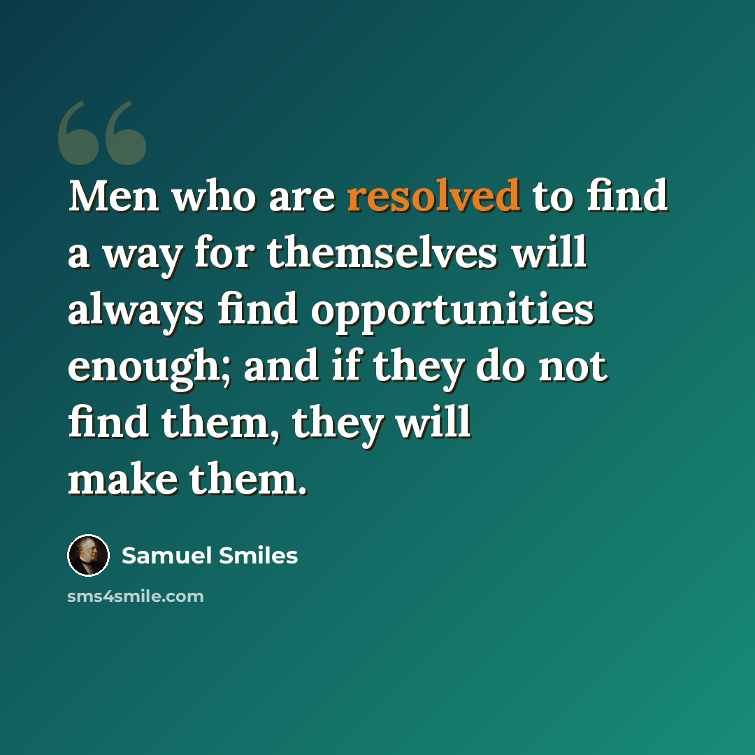 “Men who are resolved to find a way for themselves will always find opportunities enough; and if they do not find them, they will make them.” quote by Samuel Smiles