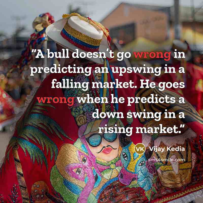 “A bull doesn’t go wrong in predicting an upswing in a falling market. He goes wrong when he predicts a down swing in a rising market.” quote by Vijay Kedia