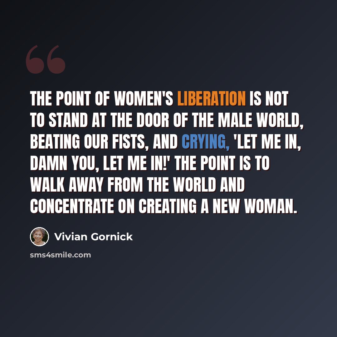 “The point of women's liberation is not to stand at the door of the male world, beating our fists, and crying, 'Let me in, damn you, let me in!' The point is to walk away from the world and concentrate on creating a new woman.” quote by Vivian Gornick