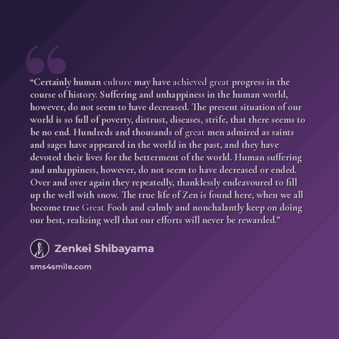 “Certainly human culture may have achieved great progress in the course of history. Suffering and unhappiness in the human world, however, do not seem to have decreased. The present situation of our world is so full of poverty, distrust, diseases, strife, that there seems to be no end. Hundreds and…” quote by Zenkei Shibayama