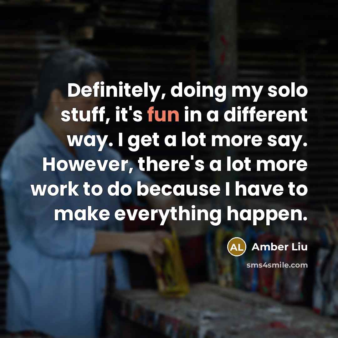 “Definitely, doing my solo stuff, it's fun in a different way. I get a lot more say. However, there's a lot more work to do because I have to make everything happen.” quote by Amber Liu