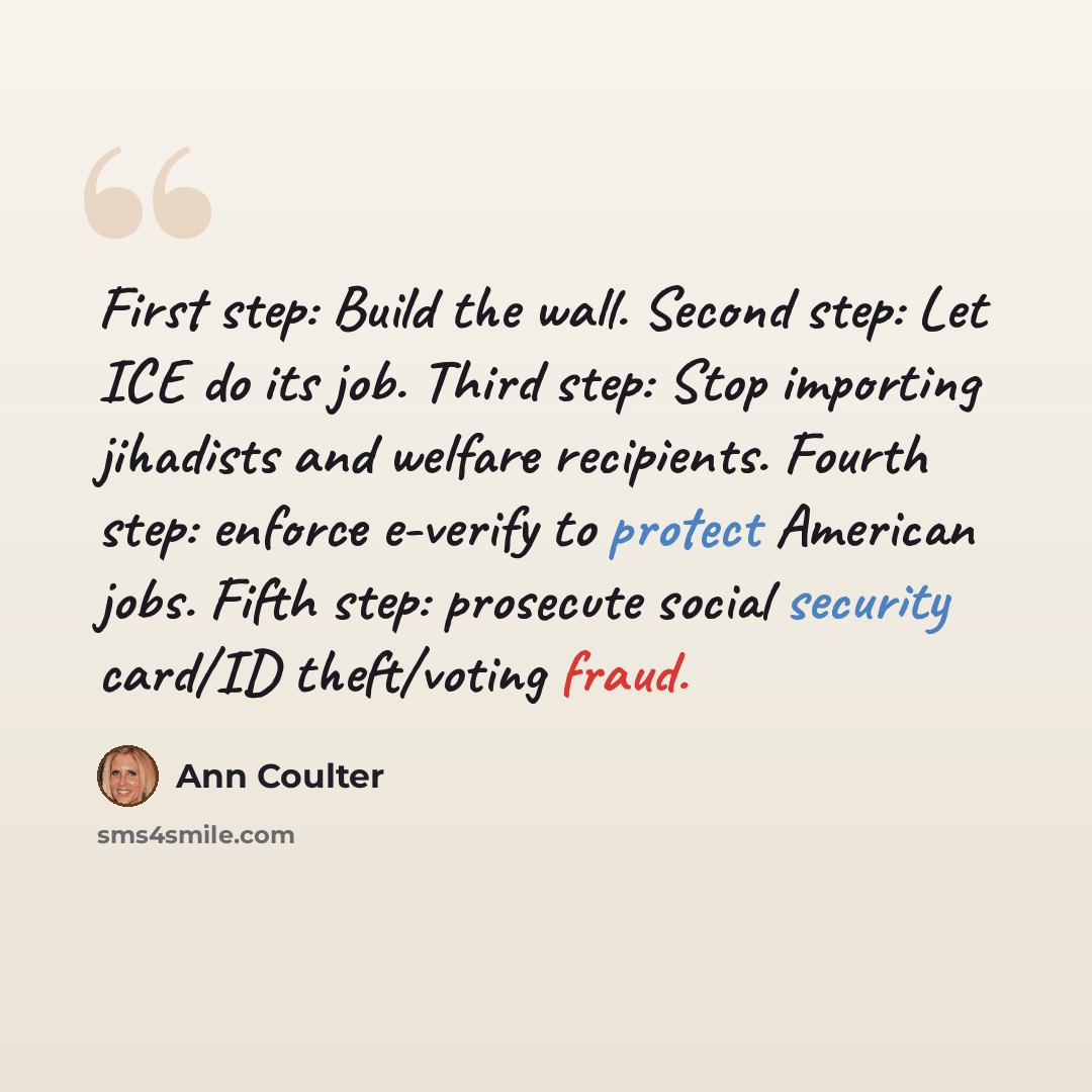 “First step: Build the wall. Second step: Let ICE do its job. Third step: Stop importing jihadists and welfare recipients. Fourth step: enforce e-verify to protect American jobs. Fifth step: prosecute social security card/ID theft/voting fraud.” quote by Ann Coulter