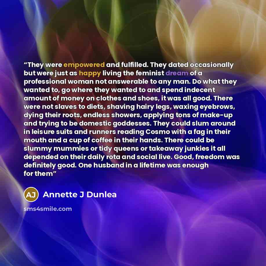 “They were empowered and fulfilled. They dated occasionally but were just as happy living the feminist dream of a professional woman not answerable to any man. Do what they wanted to, go where they wanted to and spend indecent amount of money on clothes and shoes, it was all good. There were not…” quote by Annette J Dunlea
