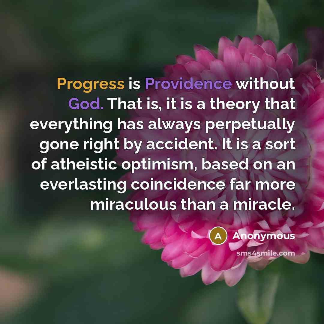 “Progress is Providence without God. That is, it is a theory that everything has always perpetually gone right by accident. It is a sort of atheistic optimism, based on an everlasting coincidence far more miraculous than a miracle.” quote by Anonymous