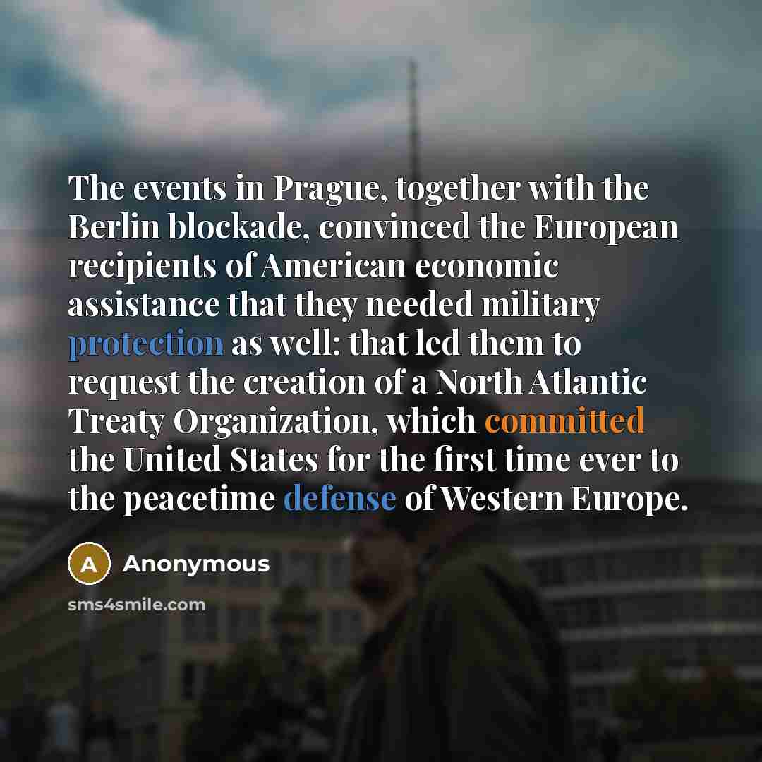 “The events in Prague, together with the Berlin blockade, convinced the European recipients of American economic assistance that they needed military protection as well: that led them to request the creation of a North Atlantic Treaty Organization, which committed the United States for the first…” quote by Anonymous
