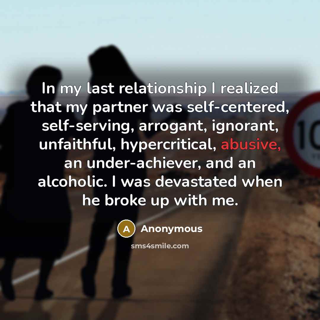 “In my last relationship I realized that my partner was self-centered, self-serving, arrogant, ignorant, unfaithful, hypercritical, abusive, an under-achiever, and an alcoholic. I was devastated when he broke up with me.” quote by Anonymous