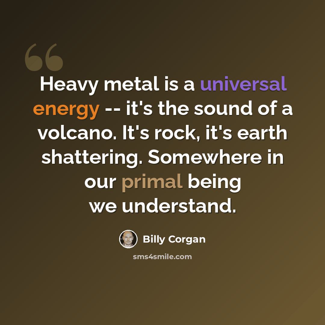 “Heavy metal is a universal energy -- it's the sound of a volcano. It's rock, it's earth shattering. Somewhere in our primal being we understand.” quote by Billy Corgan