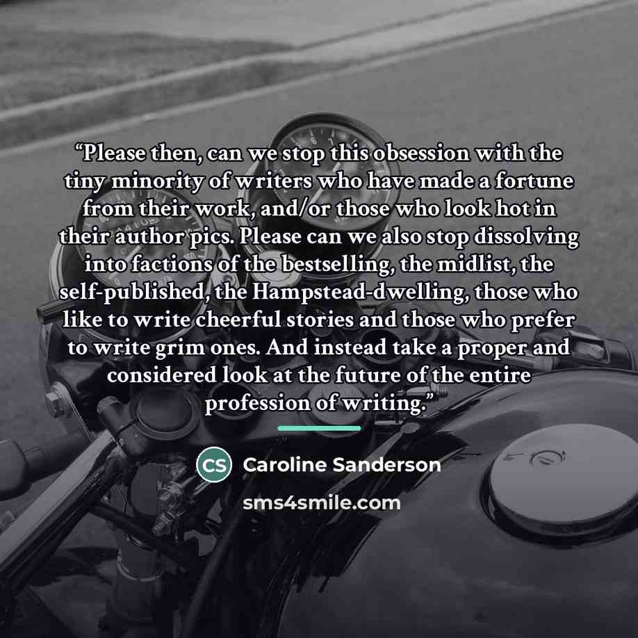 “Please then, can we stop this obsession with the tiny minority of writers who have made a fortune from their work, and/or those who look hot in their author pics. Please can we also stop dissolving into factions of the bestselling, the midlist, the self-published, the Hampstead-dwelling, those who…” quote by Caroline Sanderson