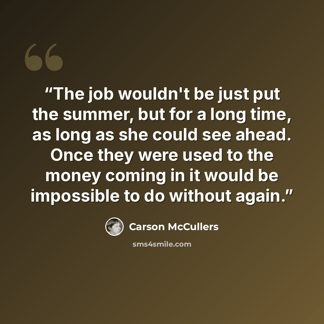 “The job wouldn't be just put the summer, but for a long time, as long as she could see ahead. Once they were used to the money coming in it would be impossible to do without again.” quote by Carson McCullers
