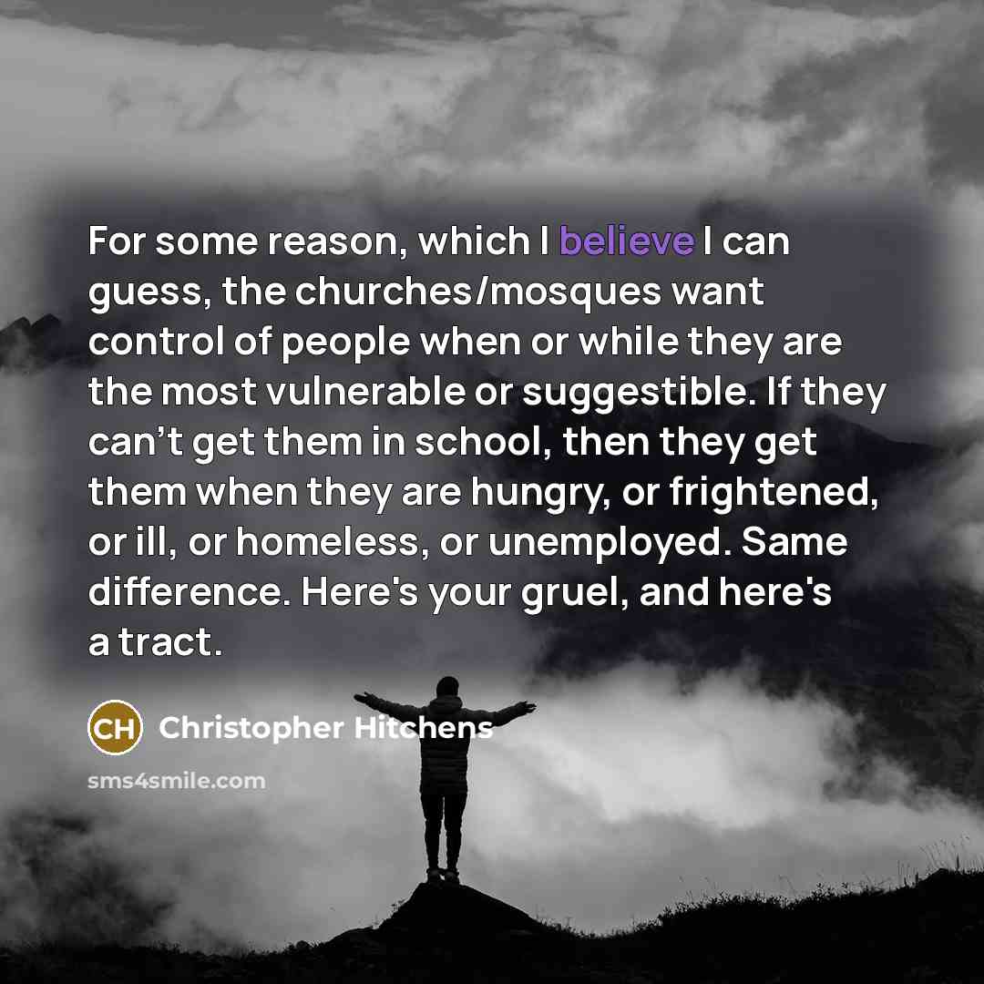 “For some reason, which I believe I can guess, the churches/mosques want control of people when or while they are the most vulnerable or suggestible. If they can't get them in school, then they get them when they are hungry, or frightened, or ill, or homeless, or unemployed. Same difference. Here's…” quote by Christopher Hitchens