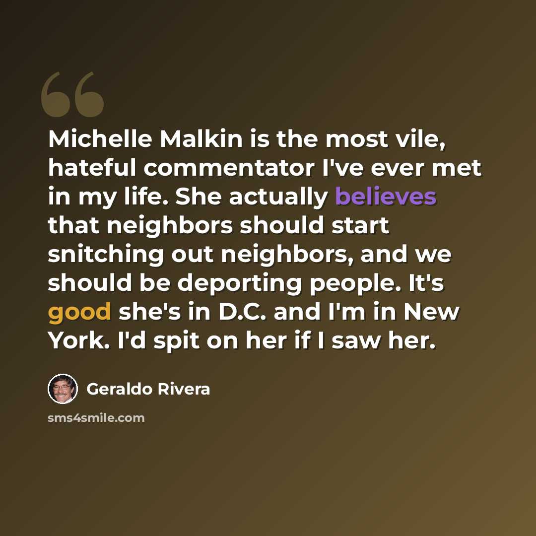 “Michelle Malkin is the most vile, hateful commentator I've ever met in my life. She actually believes that neighbors should start snitching out neighbors, and we should be deporting people. It's good she's in D.C. and I'm in New York. I'd spit on her if I saw her.” quote by Geraldo Rivera