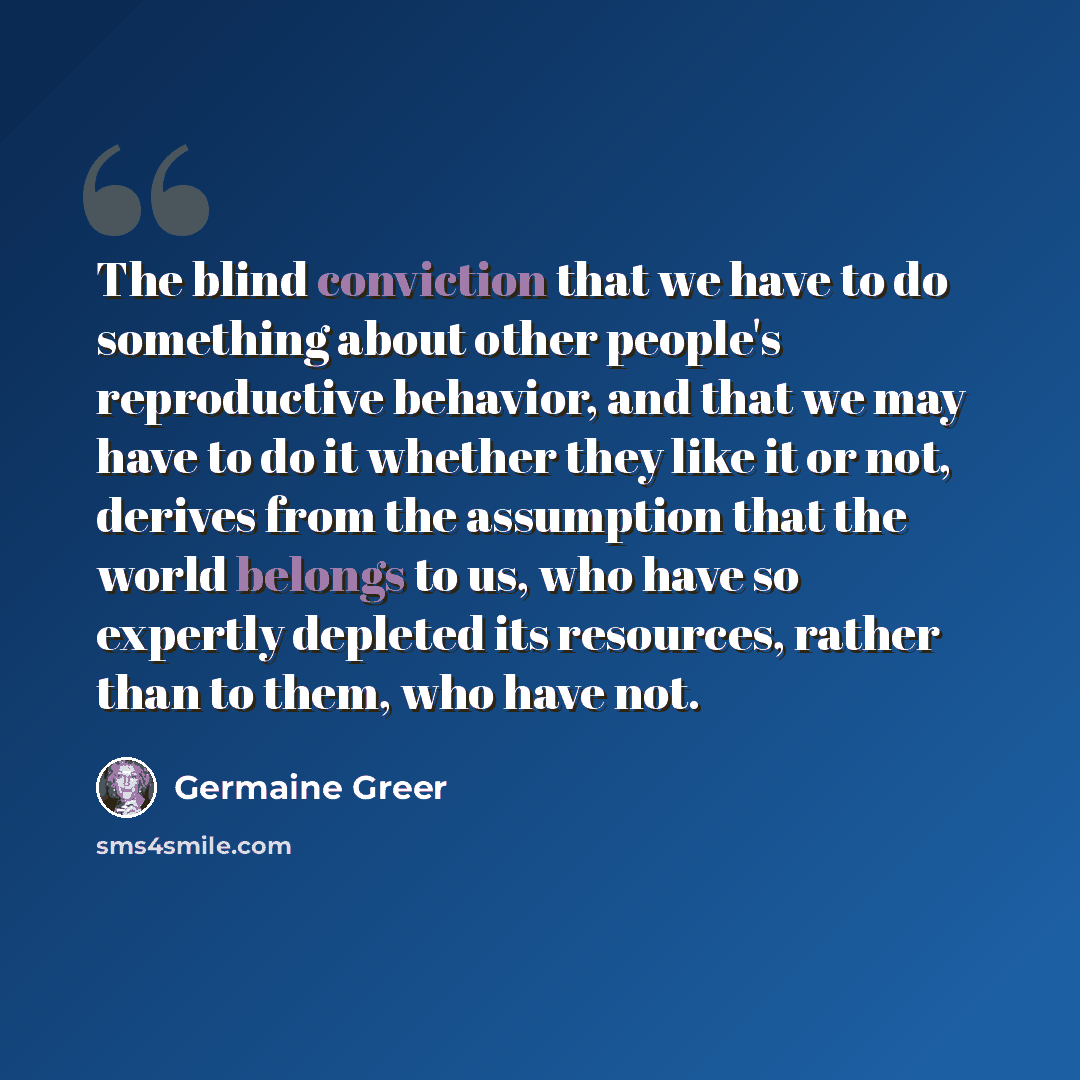 “The blind conviction that we have to do something about other people's reproductive behavior, and that we may have to do it whether they like it or not, derives from the assumption that the world belongs to us, who have so expertly depleted its resources, rather than to them, who have not.” quote by Germaine Greer