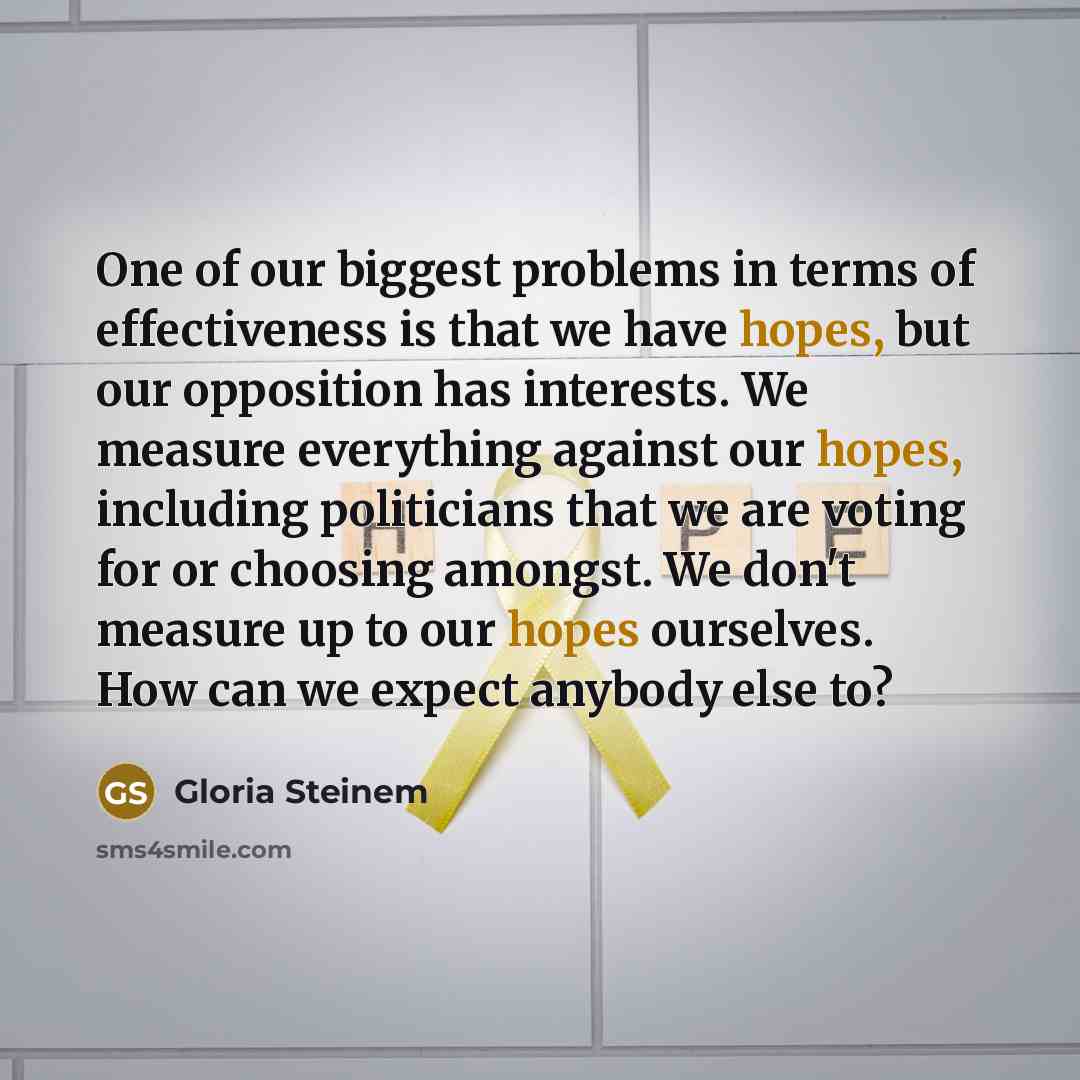 “One of our biggest problems in terms of effectiveness is that we have hopes, but our opposition has interests. We measure everything against our hopes, including politicians that we are voting for or choosing amongst. We don't measure up to our hopes ourselves. How can we expect anybody else to?” quote by Gloria Steinem