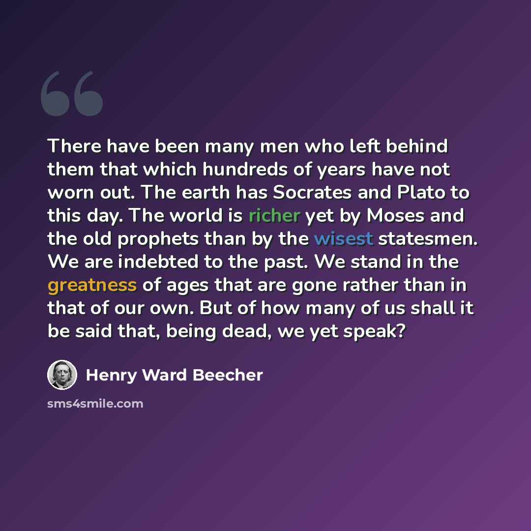 “There have been many men who left behind them that which hundreds of years have not worn out. The earth has Socrates and Plato to this day. The world is richer yet by Moses and the old prophets than by the wisest statesmen. We are indebted to the past. We stand in the greatness of ages that are…” quote by Henry Ward Beecher