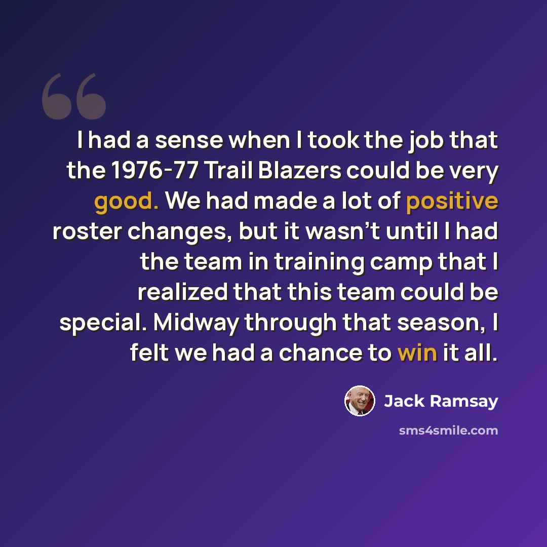 “I had a sense when I took the job that the 1976-77 Trail Blazers could be very good. We had made a lot of positive roster changes, but it wasn't until I had the team in training camp that I realized that this team could be special. Midway through that season, I felt we had a chance to win it all.” quote by Jack Ramsay