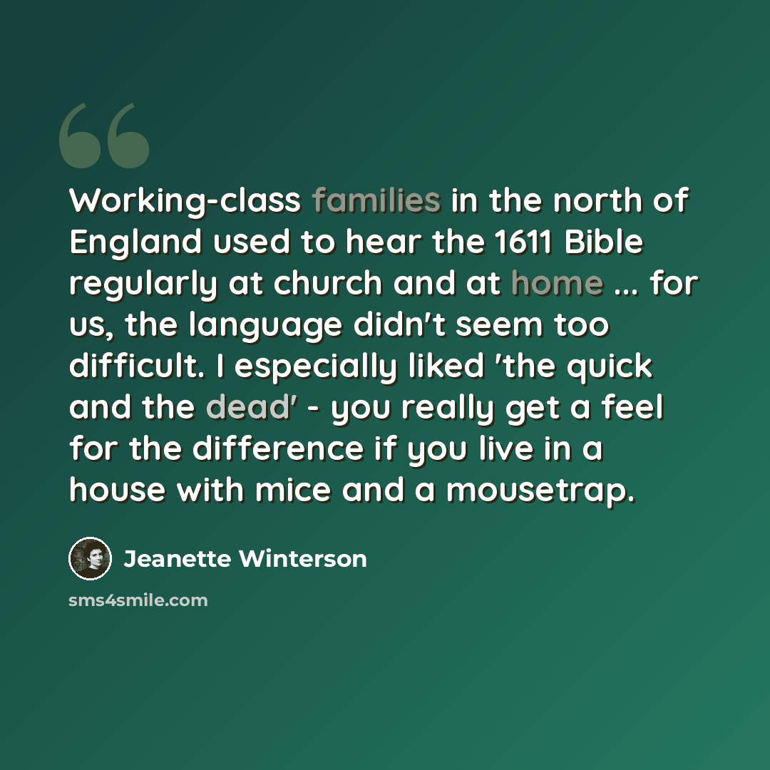 “Working-class families in the north of England used to hear the 1611 Bible regularly at church and at home ... for us, the language didn't seem too difficult. I especially liked 'the quick and the dead' - you really get a feel for the difference if you live in a house with mice and a mousetrap.” quote by Jeanette Winterson