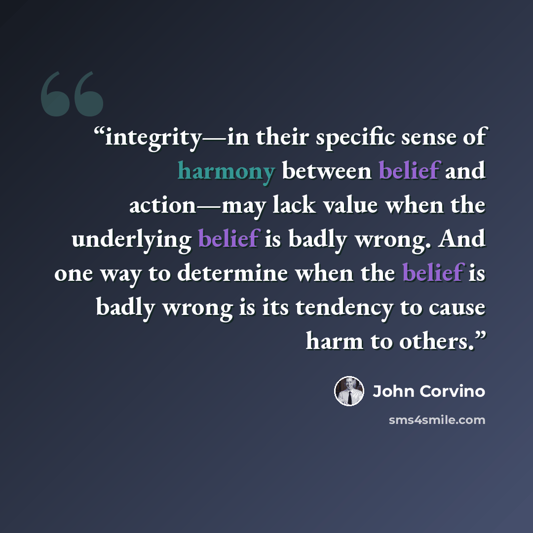 “integrity—in their specific sense of harmony between belief and action—may lack value when the underlying belief is badly wrong. And one way to determine when the belief is badly wrong is its tendency to cause harm to others.” quote by John Corvino