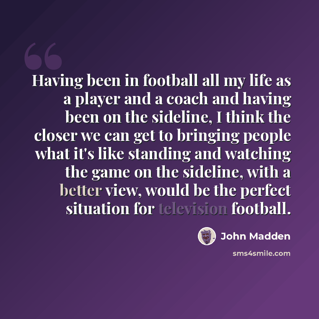 “Having been in football all my life as a player and a coach and having been on the sideline, I think the closer we can get to bringing people what it's like standing and watching the game on the sideline, with a better view, would be the perfect situation for television football.” quote by John Madden