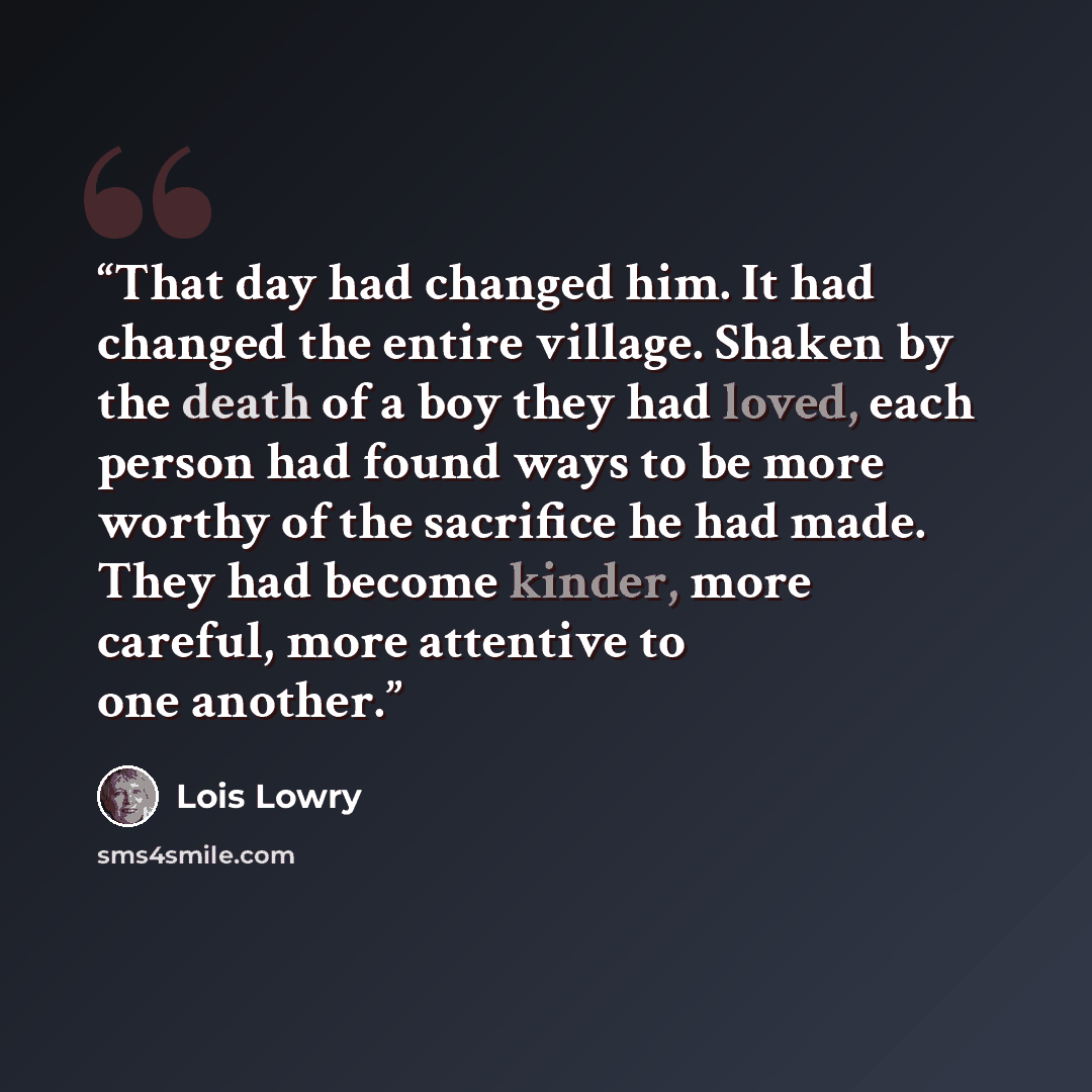 “That day had changed him. It had changed the entire village. Shaken by the death of a boy they had loved, each person had found ways to be more worthy of the sacrifice he had made. They had become kinder, more careful, more attentive to one another.” quote by Lois Lowry