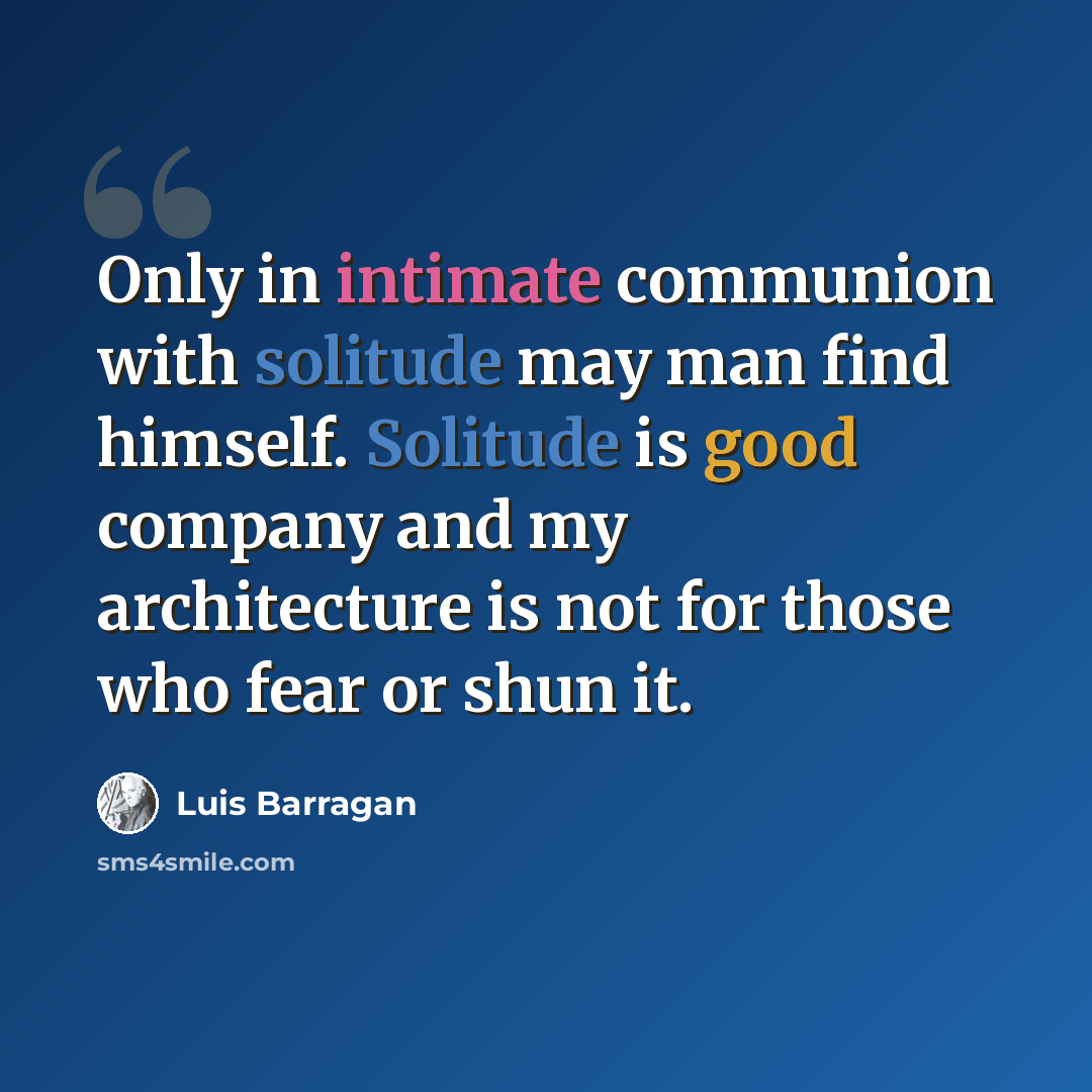 “Only in intimate communion with solitude may man find himself. Solitude is good company and my architecture is not for those who fear or shun it.” quote by Luis Barragan