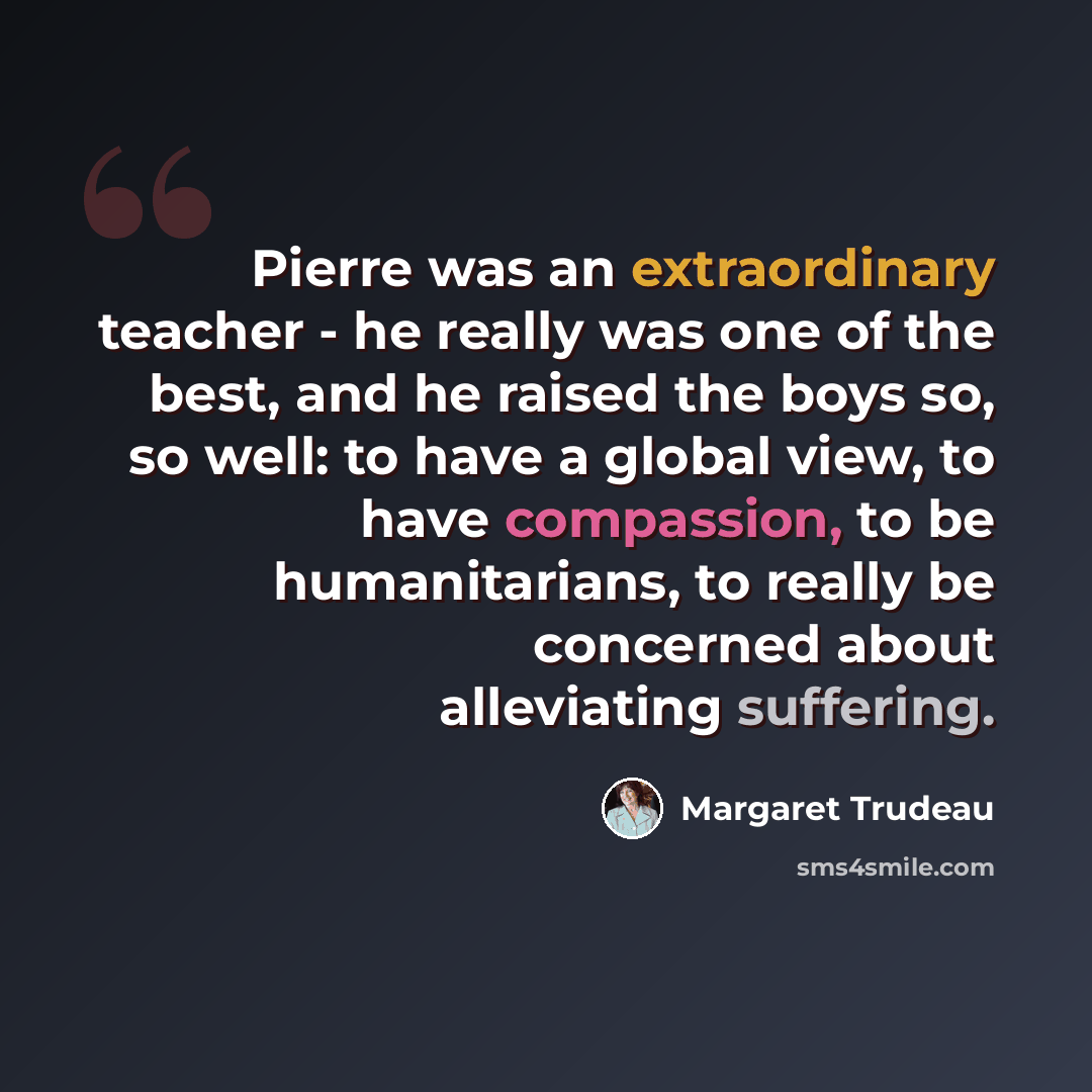 “Pierre was an extraordinary teacher - he really was one of the best, and he raised the boys so, so well: to have a global view, to have compassion, to be humanitarians, to really be concerned about alleviating suffering.” quote by Margaret Trudeau