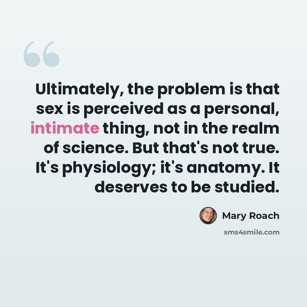“Ultimately, the problem is that sex is perceived as a personal, intimate thing, not in the realm of science. But that's not true. It's physiology; it's anatomy. It deserves to be studied.” quote by Mary Roach