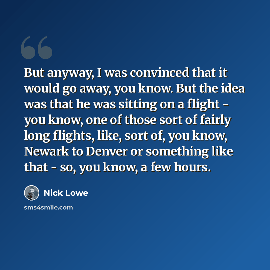 “But anyway, I was convinced that it would go away, you know. But the idea was that he was sitting on a flight - you know, one of those sort of fairly long flights, like, sort of, you know, Newark to Denver or something like that - so, you know, a few hours.” quote by Nick Lowe