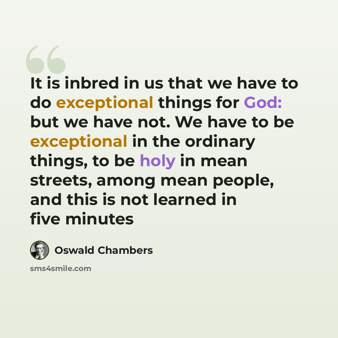 “It is inbred in us that we have to do exceptional things for God: but we have not. We have to be exceptional in the ordinary things, to be holy in mean streets, among mean people, and this is not learned in five minutes” quote by Oswald Chambers