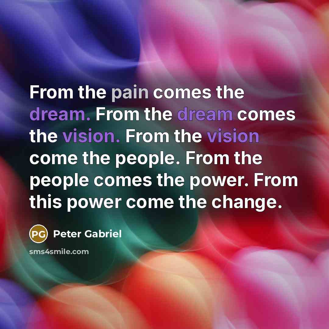 “From the pain comes the dream. From the dream comes the vision. From the vision come the people. From the people comes the power. From this power come the change.” quote by Peter Gabriel