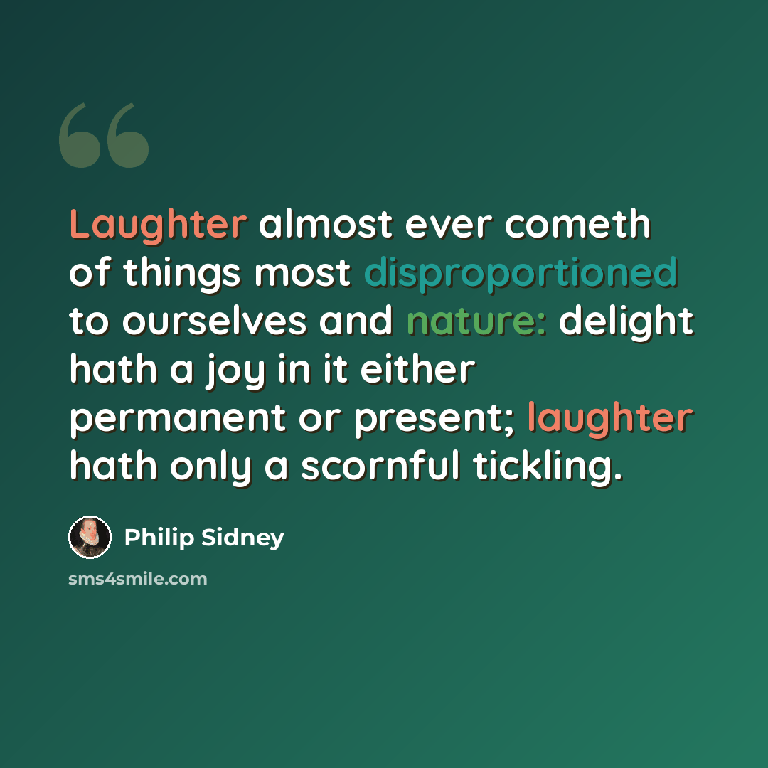 “Laughter almost ever cometh of things most disproportioned to ourselves and nature: delight hath a joy in it either permanent or present; laughter hath only a scornful tickling.” quote by Philip Sidney