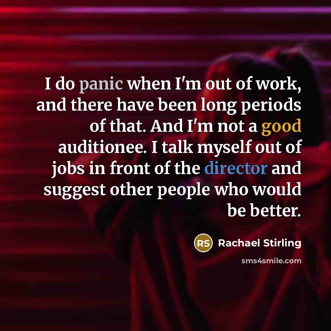 “I do panic when I'm out of work, and there have been long periods of that. And I'm not a good auditionee. I talk myself out of jobs in front of the director and suggest other people who would be better.” quote by Rachael Stirling
