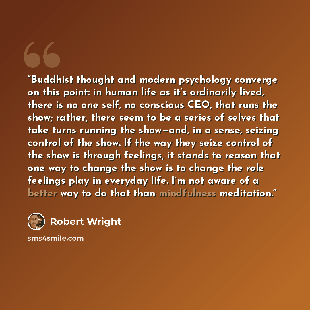 “Buddhist thought and modern psychology converge on this point: in human life as it’s ordinarily lived, there is no one self, no conscious CEO, that runs the show; rather, there seem to be a series of selves that take turns running the show—and, in a sense, seizing control of the show. If the way…” quote by Robert Wright