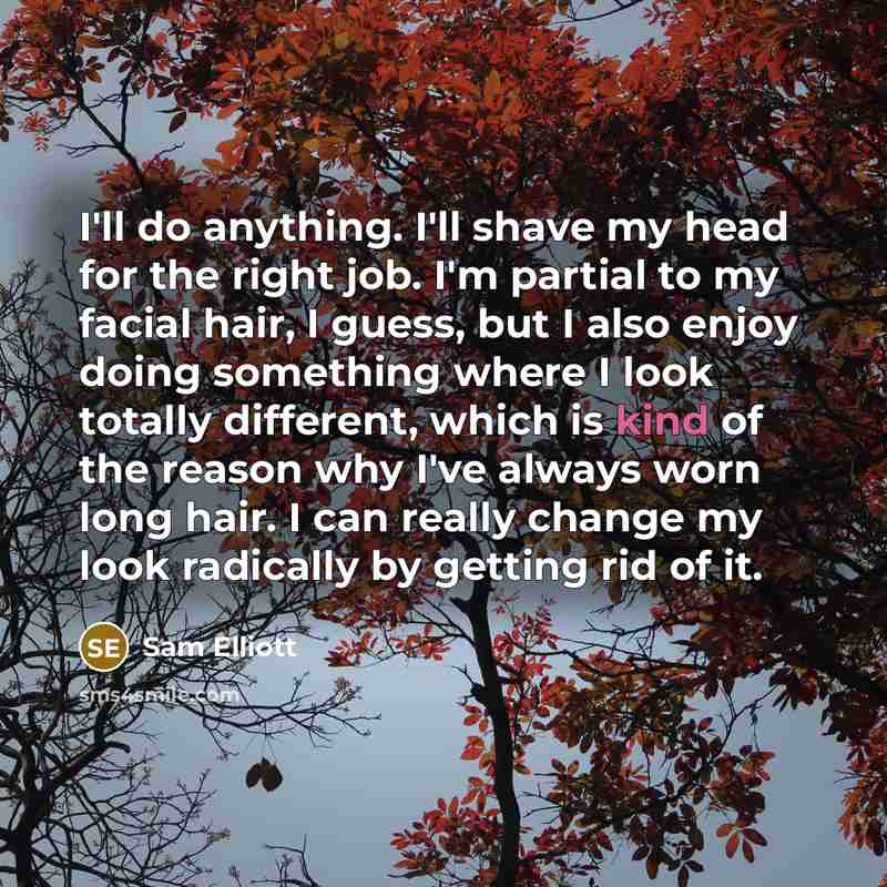 “I'll do anything. I'll shave my head for the right job. I'm partial to my facial hair, I guess, but I also enjoy doing something where I look totally different, which is kind of the reason why I've always worn long hair. I can really change my look radically by getting rid of it.” quote by Sam Elliott