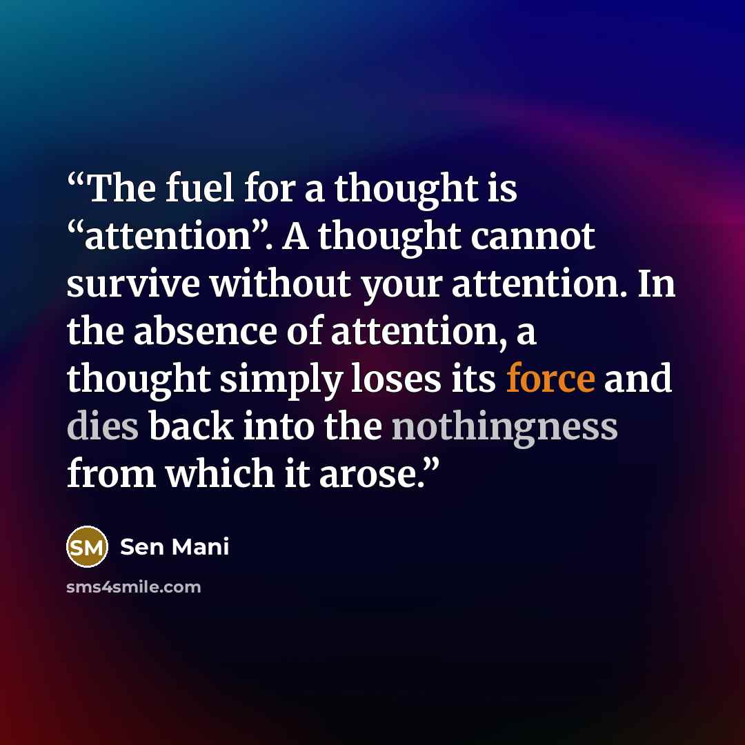 “The fuel for a thought is “attention”. A thought cannot survive without your attention. In the absence of attention, a thought simply loses its force and dies back into the nothingness from which it arose.” quote by Sen Mani