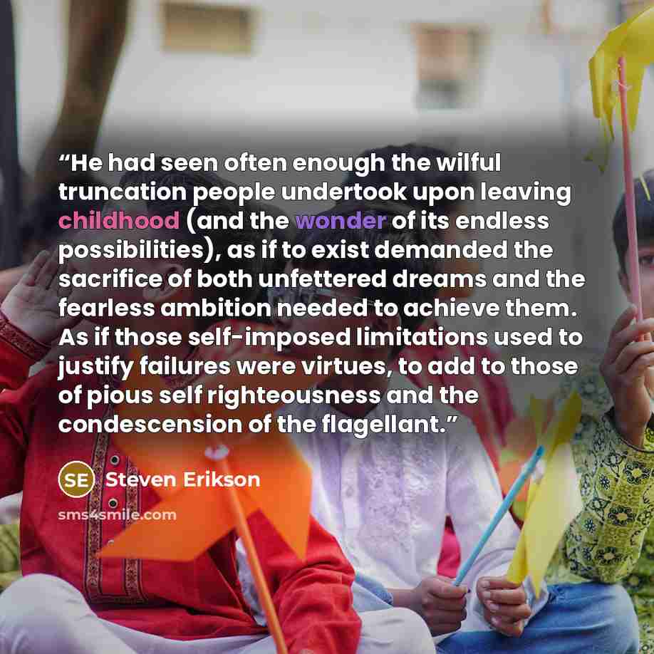 “He had seen often enough the wilful truncation people undertook upon leaving childhood (and the wonder of its endless possibilities), as if to exist demanded the sacrifice of both unfettered dreams and the fearless ambition needed to achieve them. As if those self-imposed limitations used to…” quote by Steven Erikson