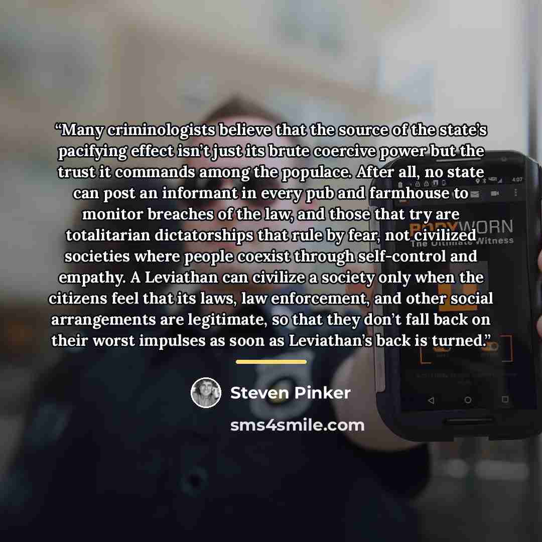 “Many criminologists believe that the source of the state’s pacifying effect isn’t just its brute coercive power but the trust it commands among the populace. After all, no state can post an informant in every pub and farmhouse to monitor breaches of the law, and those that try are totalitarian…” quote by Steven Pinker