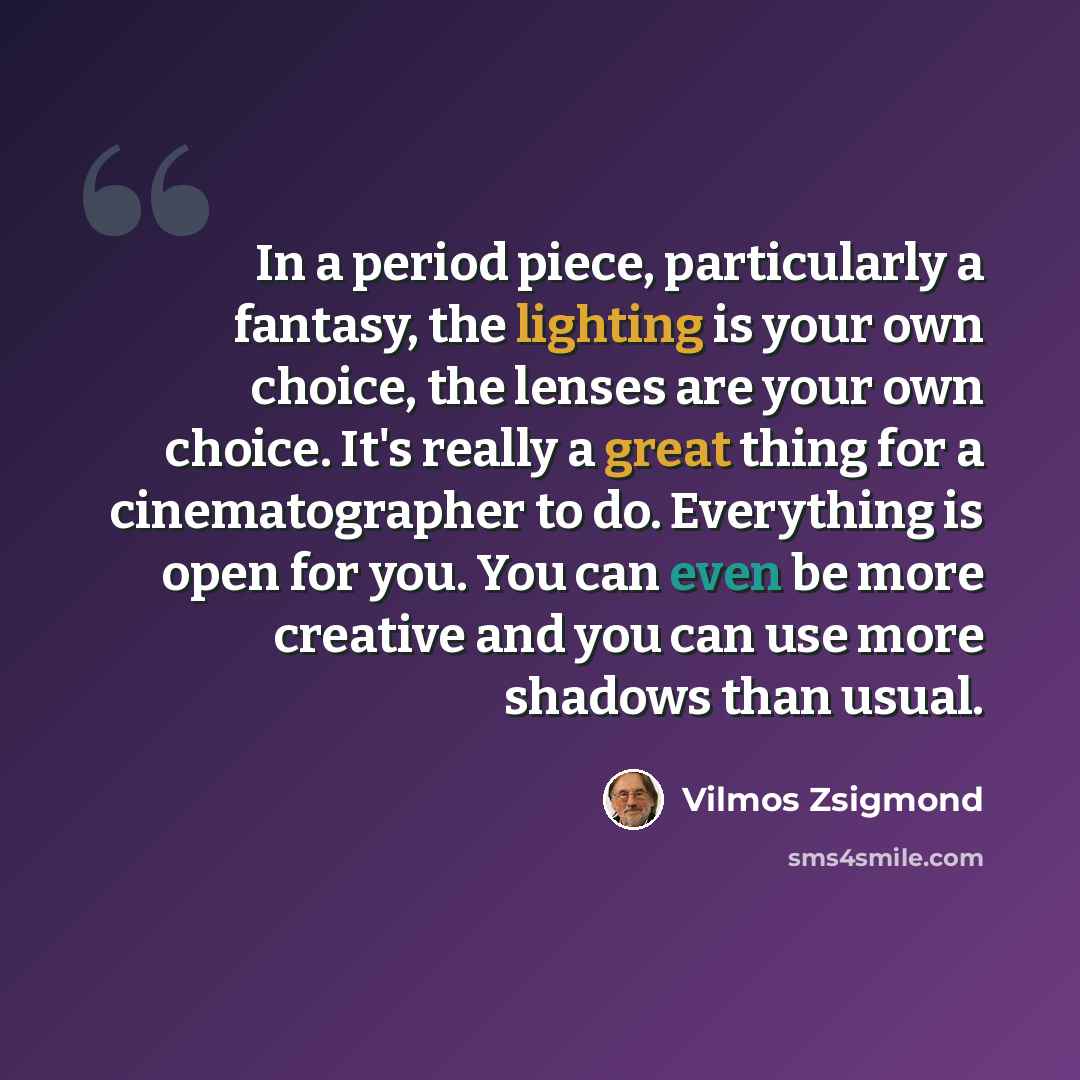 “In a period piece, particularly a fantasy, the lighting is your own choice, the lenses are your own choice. It's really a great thing for a cinematographer to do. Everything is open for you. You can even be more creative and you can use more shadows than usual.” quote by Vilmos Zsigmond