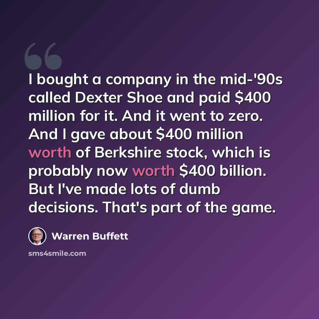 “I bought a company in the mid-'90s called Dexter Shoe and paid $400 million for it. And it went to zero. And I gave about $400 million worth of Berkshire stock, which is probably now worth $400 billion. But I've made lots of dumb decisions. That's part of the game.” quote by Warren Buffett