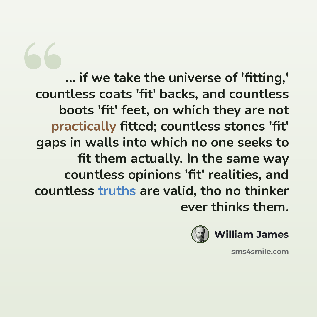 “... if we take the universe of 'fitting,' countless coats 'fit' backs, and countless boots 'fit' feet, on which they are not practically fitted; countless stones 'fit' gaps in walls into which no one seeks to fit them actually. In the same way countless opinions 'fit' realities, and countless…” quote by William James